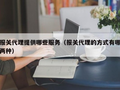 报关代理提供哪些服务（报关代理的方式有哪两种）