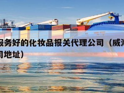 威海服务好的化妆品报关代理公司（威海化妆品公司地址）