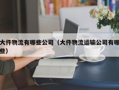 大件物流有哪些公司（大件物流运输公司有哪些）