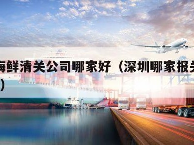 深圳海鲜清关公司哪家好（深圳哪家报关公司最好?）