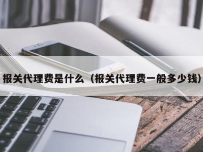 报关代理费是什么（报关代理费一般多少钱）