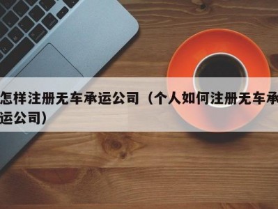 怎样注册无车承运公司（个人如何注册无车承运公司）