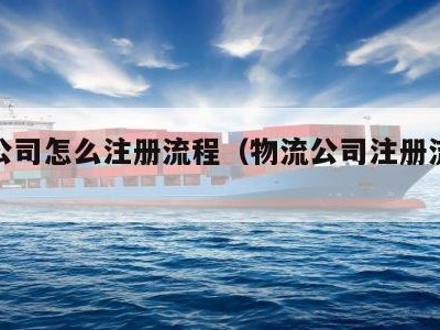 物流公司怎么注册流程（物流公司注册流程及费用）