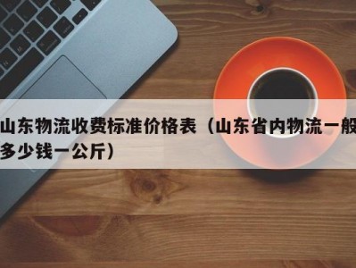 山东物流收费标准价格表（山东省内物流一般多少钱一公斤）