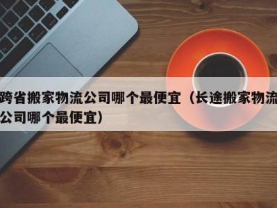 跨省搬家物流公司哪个最便宜（长途搬家物流公司哪个最便宜）