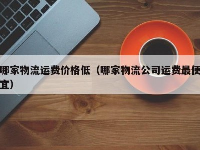 哪家物流运费价格低（哪家物流公司运费最便宜）