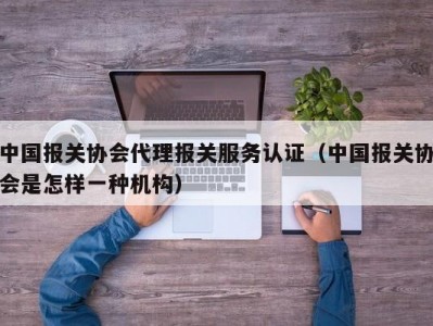 中国报关协会代理报关服务认证（中国报关协会是怎样一种机构）