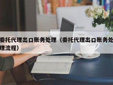 委托代理出口账务处理（委托代理出口账务处理流程）