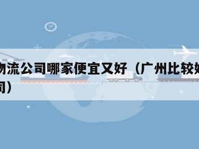 广州物流公司哪家便宜又好（广州比较好的物流公司）