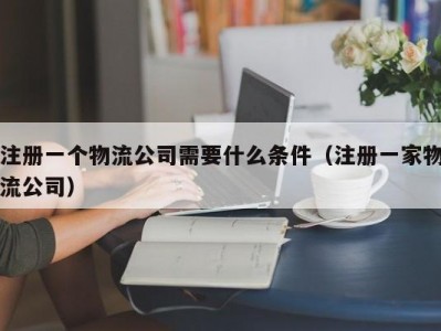 注册一个物流公司需要什么条件（注册一家物流公司）