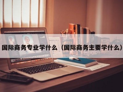 国际商务专业学什么（国际商务主要学什么）