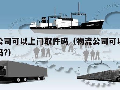 物流公司可以上门取件码（物流公司可以上门取货吗?）