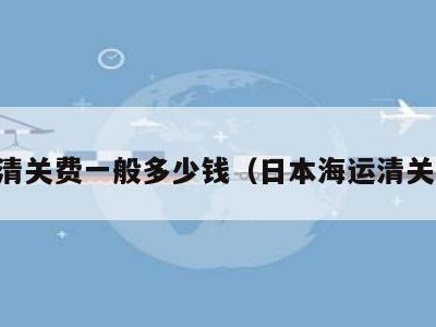 日本清关费一般多少钱（日本海运清关费用）