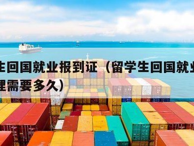 留学生回国就业报到证（留学生回国就业报到证办理需要多久）