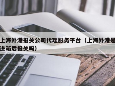 上海外港报关公司代理服务平台（上海外港是进箱后报关吗）