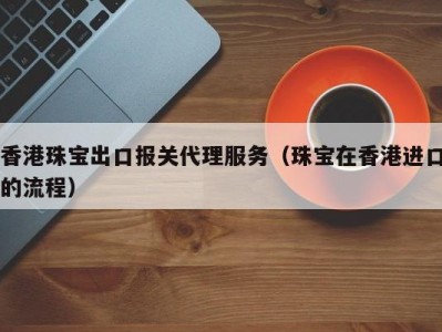 香港珠宝出口报关代理服务（珠宝在香港进口的流程）