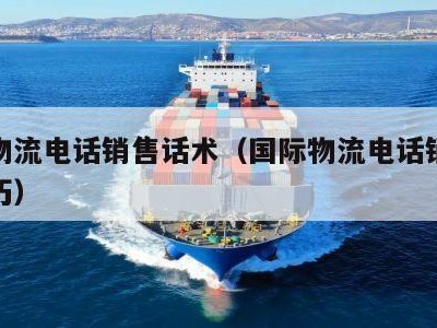 国际物流电话销售话术（国际物流电话销售话术技巧）