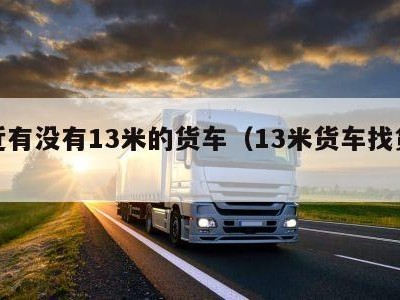 附近有没有13米的货车（13米货车找货源）