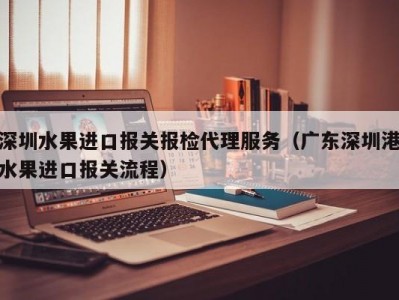 深圳水果进口报关报检代理服务（广东深圳港水果进口报关流程）