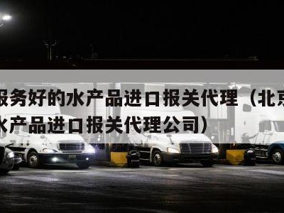 北京服务好的水产品进口报关代理（北京服务好的水产品进口报关代理公司）