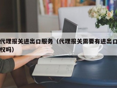 代理报关进出口服务（代理报关需要有进出口权吗）