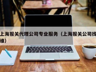 上海报关代理公司专业服务（上海报关公司找谁）