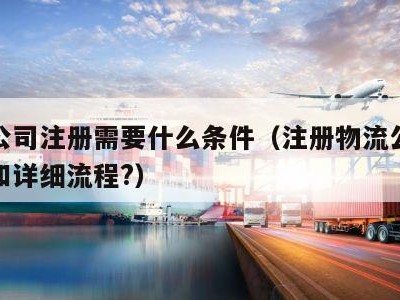 物流公司注册需要什么条件（注册物流公司的条件和详细流程?）