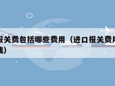 进口报关费包括哪些费用（进口报关费用大概多少钱）