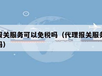 代理报关服务可以免税吗（代理报关服务可以免税吗）