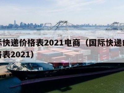 国际快递价格表2021电商（国际快递邮费价格表2021）