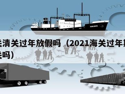 海关清关过年放假吗（2021海关过年期间清关吗）