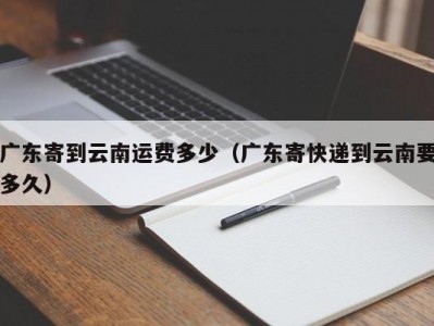 广东寄到云南运费多少（广东寄快递到云南要多久）