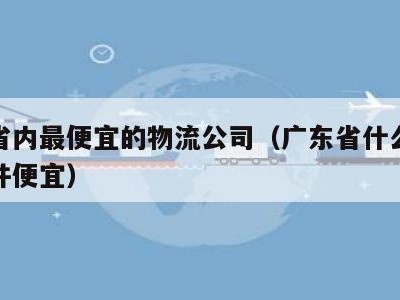 广东省内最便宜的物流公司（广东省什么物流寄大件便宜）