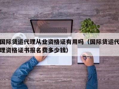 国际货运代理从业资格证有用吗（国际货运代理资格证书报名费多少钱）