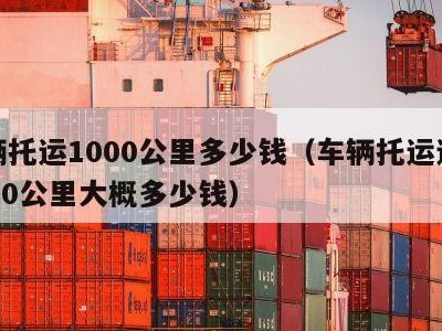 车辆托运1000公里多少钱（车辆托运运费1000公里大概多少钱）