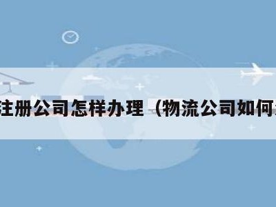 物流注册公司怎样办理（物流公司如何注册）