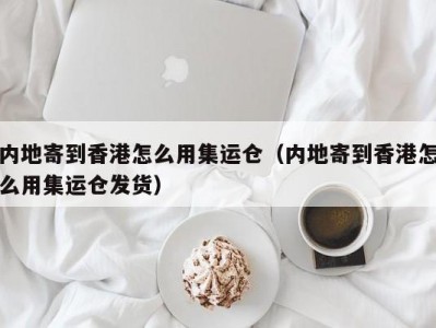 内地寄到香港怎么用集运仓（内地寄到香港怎么用集运仓发货）