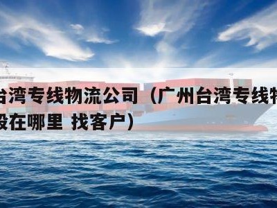 广州台湾专线物流公司（广州台湾专线物流公司一般在哪里 找客户）