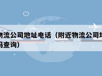 附近物流公司地址电话（附近物流公司地址电话号码查询）