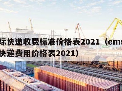 国际快递收费标准价格表2021（ems国际快递费用价格表2021）