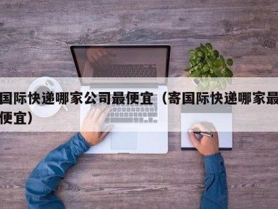 国际快递哪家公司最便宜（寄国际快递哪家最便宜）