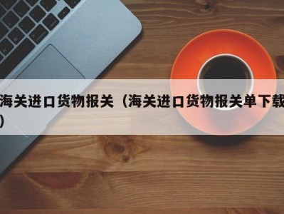 海关进口货物报关（海关进口货物报关单下载）