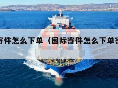 国际寄件怎么下单（国际寄件怎么下单寄快递）