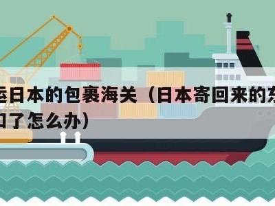 被退运日本的包裹海关（日本寄回来的东西被海关扣了怎么办）