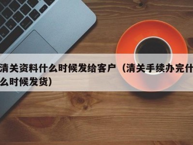 清关资料什么时候发给客户（清关手续办完什么时候发货）