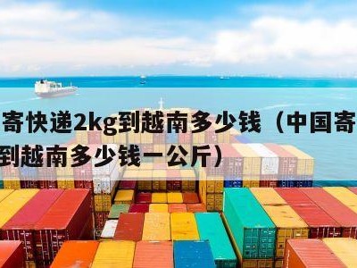 中国寄快递2kg到越南多少钱（中国寄快递2kg到越南多少钱一公斤）