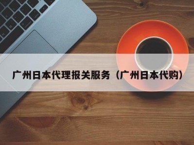 广州日本代理报关服务（广州日本代购）