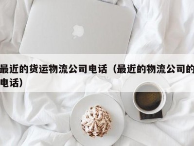 最近的货运物流公司电话（最近的物流公司的电话）