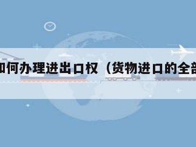 企业如何办理进出口权（货物进口的全部流程）