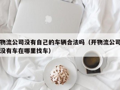 物流公司没有自己的车辆合法吗（开物流公司没有车在哪里找车）